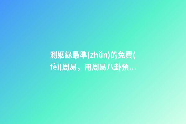 測姻緣最準(zhǔn)的免費(fèi)周易，用周易八卦預(yù)測婚姻準(zhǔn)不準(zhǔn)？ 免費(fèi)一生運(yùn)勢測算表，免費(fèi)算八字看一生運(yùn)程